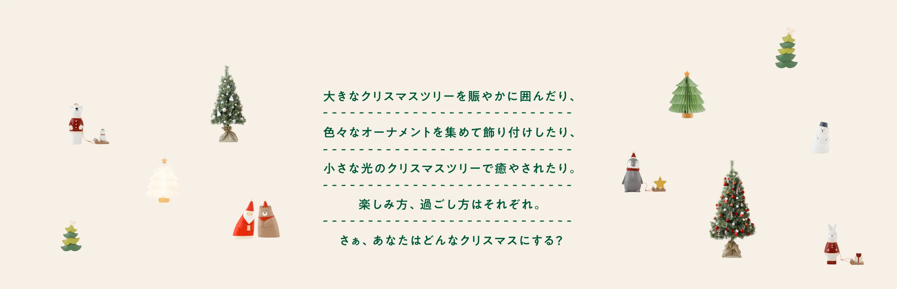 大きなクリスマスツリーをにぎやかに囲んだり、色々なオーナメントを集めて飾り付けしたり、小さな光のクリスマスツリーで癒されたり。 楽しみ方、過ごし方はそれぞれ。 さぁ、あなたはどんなクリスマスにする？